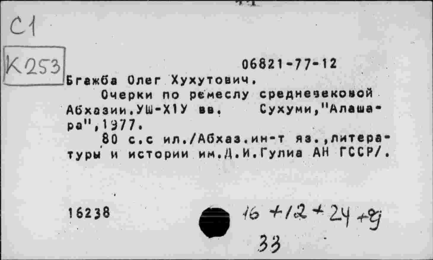 ﻿Öl
К^З
06821-77-12 Бгажба Олег Хухутович,
Очерки по ремеслу средневековой Абхазии.УШ-Х1У вв. Сухуми,"Алаша-ра",Ш7.
80 с.с ил./Абхаз.ин-т яз.»литературы и истории им.Д.И.Гулиа АН ГССР/.
162J8	А іь +/Л4-2.^+-Ъ
W 33